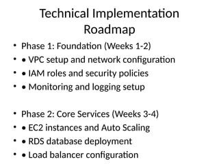 Technical Implementation
Roadmap
• Phase 1: Foundation (Weeks 1-2)
• • VPC setup and network configuration
• • IAM roles and security policies
• • Monitoring and logging setup
• Phase 2: Core Services (Weeks 3-4)
• • EC2 instances and Auto Scaling
• • RDS database deployment
• • Load balancer configuration
 