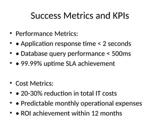 Success Metrics and KPIs
• Performance Metrics:
• • Application response time < 2 seconds
• • Database query performance < 500ms
• • 99.99% uptime SLA achievement
• Cost Metrics:
• • 20-30% reduction in total IT costs
• • Predictable monthly operational expenses
• • ROI achievement within 12 months
 