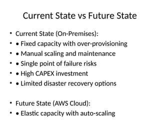 Current State vs Future State
• Current State (On-Premises):
• • Fixed capacity with over-provisioning
• • Manual scaling and maintenance
• • Single point of failure risks
• • High CAPEX investment
• • Limited disaster recovery options
• Future State (AWS Cloud):
• • Elastic capacity with auto-scaling
 