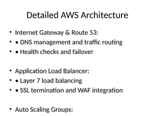 Detailed AWS Architecture
• Internet Gateway & Route 53:
• • DNS management and traffic routing
• • Health checks and failover
• Application Load Balancer:
• • Layer 7 load balancing
• • SSL termination and WAF integration
• Auto Scaling Groups:
 