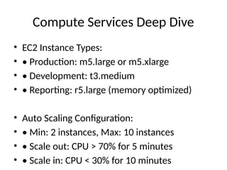 Compute Services Deep Dive
• EC2 Instance Types:
• • Production: m5.large or m5.xlarge
• • Development: t3.medium
• • Reporting: r5.large (memory optimized)
• Auto Scaling Configuration:
• • Min: 2 instances, Max: 10 instances
• • Scale out: CPU > 70% for 5 minutes
• • Scale in: CPU < 30% for 10 minutes
 