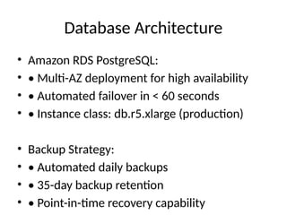 Database Architecture
• Amazon RDS PostgreSQL:
• • Multi-AZ deployment for high availability
• • Automated failover in < 60 seconds
• • Instance class: db.r5.xlarge (production)
• Backup Strategy:
• • Automated daily backups
• • 35-day backup retention
• • Point-in-time recovery capability
 