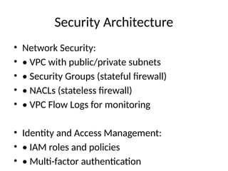 Security Architecture
• Network Security:
• • VPC with public/private subnets
• • Security Groups (stateful firewall)
• • NACLs (stateless firewall)
• • VPC Flow Logs for monitoring
• Identity and Access Management:
• • IAM roles and policies
• • Multi-factor authentication
 