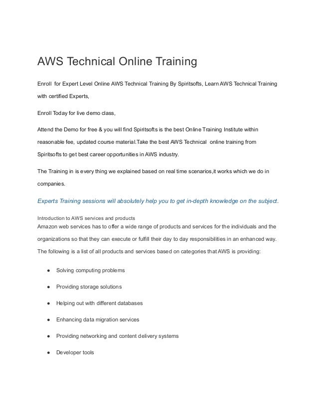 AWS Technical Online Training
Enroll for Expert Level Online AWS Technical Training By Spiritsofts, Learn AWS Technical Training
with certified Experts,
Enroll Today for live demo class,
Attend the Demo for free & you will find Spiritsofts is the best Online Training Institute within
reasonable fee, updated course material.Take the best AWS Technical online training from
Spiritsofts to get best career opportunities in AWS industry.
The Training in is every thing we explained based on real time scenarios,it works which we do in
companies.
Experts Training sessions will absolutely help you to get in-depth knowledge on the subject.
Introduction to AWS services and products
Amazon web services has to offer a wide range of products and services for the individuals and the
organizations so that they can execute or fulfill their day to day responsibilities in an enhanced way.
The following is a list of all products and services based on categories that AWS is providing:
● Solving computing problems
● Providing storage solutions
● Helping out with different databases
● Enhancing data migration services
● Providing networking and content delivery systems
● Developer tools
 