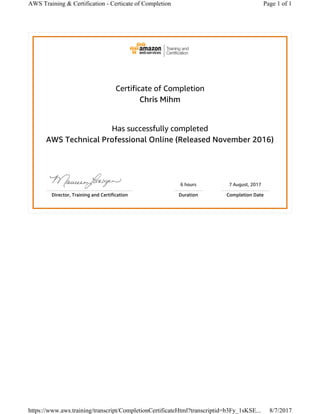 Certificate of Completion
Chris Mihm
Has successfully completed
AWS Technical Professional Online (Released November 2016)
6 hours 7 August, 2017
Director, Training and Certification Duration Completion Date
Page 1 of 1AWS Training & Certification - Certicate of Completion
8/7/2017https://www.aws.training/transcript/CompletionCertificateHtml?transcriptid=b3Fy_1sKSE...
 