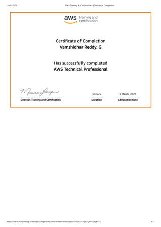 10/03/2020 AWS Training & Certiﬁcation - Certicate of Completion
https://www.aws.training/Transcript/CompletionCertiﬁcateHtml?transcriptid=zvKX8YvdjU-qX0ThasjRfA2 1/1
Certiﬁcate of Completion
Vamshidhar Reddy. G
Has successfully completed
AWS Technical Professional
3 hours 5 March, 2020
Director, Training and Certiﬁcation Duration Completion Date
 