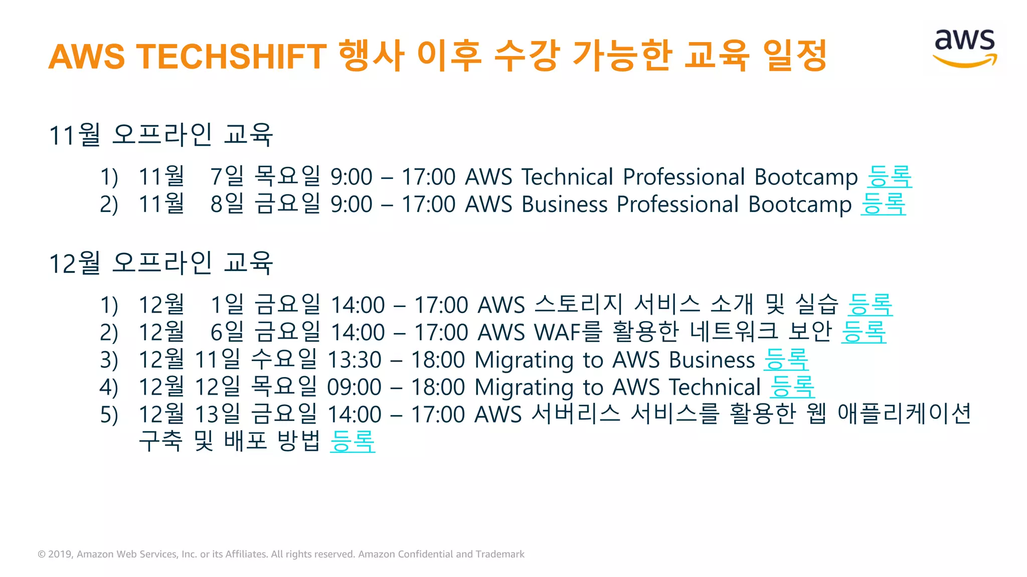 © 2019, Amazon Web Services, Inc. or its Affiliates. All rights reserved. Amazon Confidential and Trademark
AWS TECHSHIFT 행사 이후 수강 가능한 교육 일정
11월 오프라인 교육
1) 11월 7일 목요일 9:00 – 17:00 AWS Technical Professional Bootcamp 등록
2) 11월 8일 금요일 9:00 – 17:00 AWS Business Professional Bootcamp 등록
12월 오프라인 교육
1) 12월 1일 금요일 14:00 – 17:00 AWS 스토리지 서비스 소개 및 실습 등록
2) 12월 6일 금요일 14:00 – 17:00 AWS WAF를 활용한 네트워크 보안 등록
3) 12월 11일 수요일 13:30 – 18:00 Migrating to AWS Business 등록
4) 12월 12일 목요일 09:00 – 18:00 Migrating to AWS Technical 등록
5) 12월 13일 금요일 14:00 – 17:00 AWS 서버리스 서비스를 활용한 웹 애플리케이션
구축 및 배포 방법 등록
 