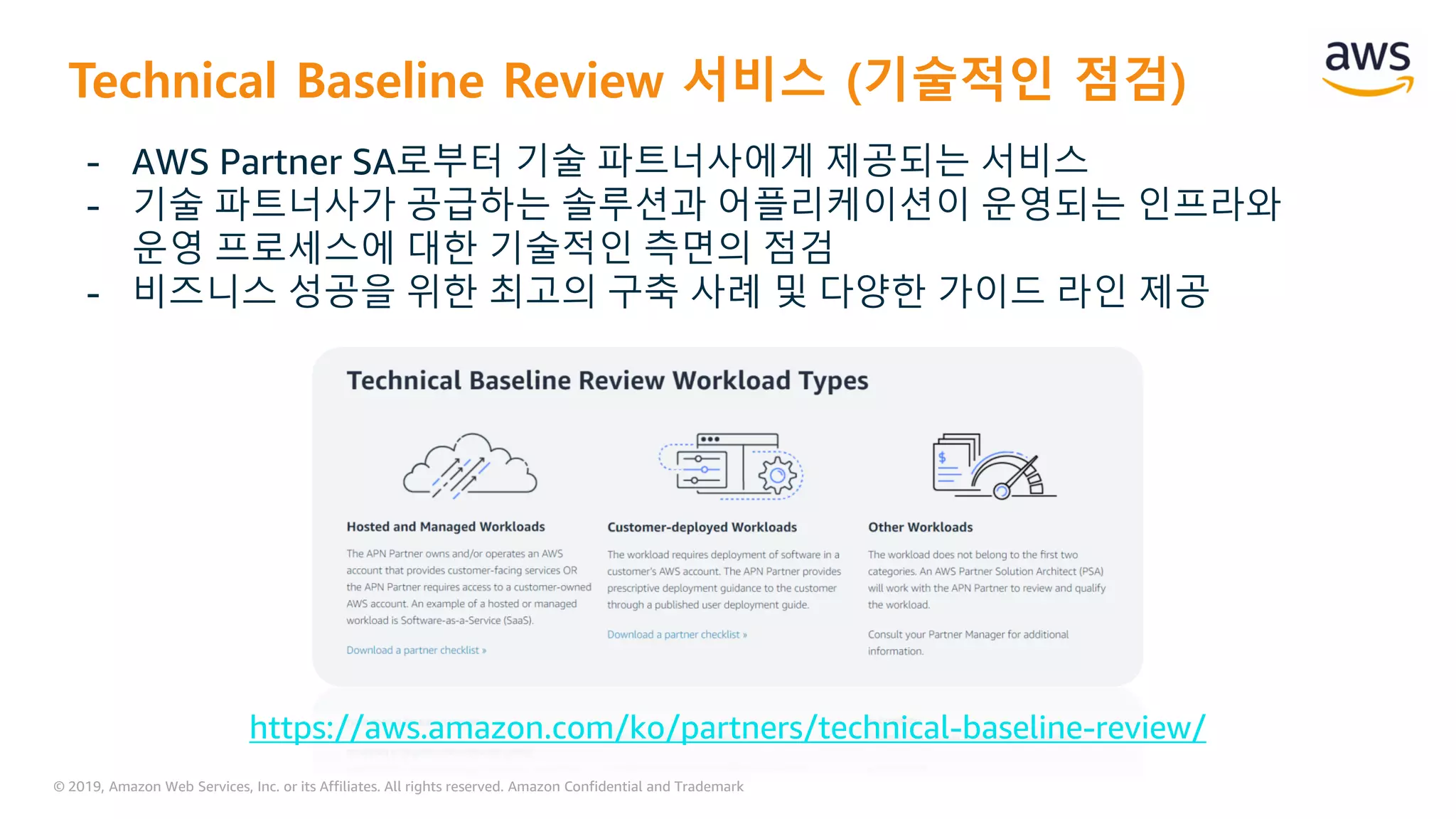 © 2019, Amazon Web Services, Inc. or its Affiliates. All rights reserved. Amazon Confidential and Trademark
Technical Baseline Review 서비스 (기술적인 점검)
- AWS Partner SA로부터 기술 파트너사에게 제공되는 서비스
- 기술 파트너사가 공급하는 솔루션과 어플리케이션이 운영되는 인프라와
운영 프로세스에 대한 기술적인 측면의 점검
- 비즈니스 성공을 위한 최고의 구축 사례 및 다양한 가이드 라인 제공
https://aws.amazon.com/ko/partners/technical-baseline-review/
 