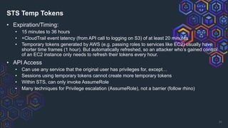 STS Temp Tokens
• Expiration/Timing:
• 15 minutes to 36 hours
• +CloudTrail event latency (from API call to logging on S3) of at least 20 minutes
• Temporary tokens generated by AWS (e.g. passing roles to services like EC2) usually have
shorter time frames (1 hour). But automatically refreshed, so an attacker who’s gained control
of an EC2 instance only needs to refresh their tokens every hour.
• API Access
• Can use any service that the original user has privileges for, except…
• Sessions using temporary tokens cannot create more temporary tokens
• Within STS, can only invoke AssumeRole
• Many techniques for Privilege escalation (AssumeRole), not a barrier (follow rhino)
31
 