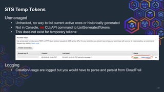STS Temp Tokens
Unmanaged
• Untracked, no way to list current active ones or historically generated
• Not in Console, no CLI/API command to ListGeneratedTokens
• This does not exist for temporary tokens:
32
Logging
• Creation/usage are logged but you would have to parse and persist from CloudTrail
 