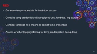 RED
- Generate temp credentials for backdoor access
- Combine temp credentials with presigned-urls, lambdas, log attacks
- Consider lambdas as a means to persist temp credentials
- Assess whether logging/alerting for temp credentials is being done
40
 