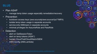 BLUE
• Plan ASAP
• manage temp token usage especially remediation/recovery
• Prevention
• lockdown access keys (aws:sourceIp/aws:sourceVpc[1]/MFA)
• isolate temp token usage in separate accounts
• service-only IAMUsers in separate accounts
• minimal privileges for AssumeRole and PassRole
• Detection
• alert on GetSessionToken
• alert on temp tokens (ASIA*)
• harden CloudTrail/CloudWatch/SIEM
• AWS Config (IAM,Lambda)
41
[1] https://docs.aws.amazon.com/IAM/latest/UserGuide/reference_policies_condition-keys.html
 