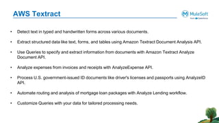 AWS Textract
• Detect text in typed and handwritten forms across various documents.
• Extract structured data like text, forms, and tables using Amazon Textract Document Analysis API.
• Use Queries to specify and extract information from documents with Amazon Textract Analyze
Document API.
• Analyze expenses from invoices and receipts with AnalyzeExpense API.
• Process U.S. government-issued ID documents like driver's licenses and passports using AnalyzeID
API.
• Automate routing and analysis of mortgage loan packages with Analyze Lending workflow.
• Customize Queries with your data for tailored processing needs.
 