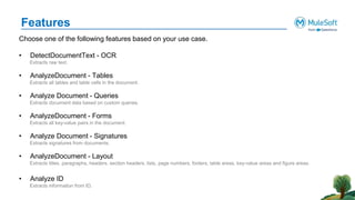Features
Choose one of the following features based on your use case.
• DetectDocumentText - OCR
Extracts raw text.
• AnalyzeDocument - Tables
Extracts all tables and table cells in the document.
• Analyze Document - Queries
Extracts document data based on custom queries.
• AnalyzeDocument - Forms
Extracts all key-value pairs in the document.
• Analyze Document - Signatures
Extracts signatures from documents.
• AnalyzeDocument - Layout
Extracts titles, paragraphs, headers, section headers, lists, page numbers, footers, table areas, key-value areas and figure areas.
• Analyze ID
Extracts information from ID.
 