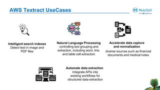 AWS Textract UseCases
Intelligent search indexes
Detect text in image and
PDF files
Natural Language Processing
controlling text grouping and
extraction, including word, line,
and table cell extraction
Accelerate data capture
and normalization
diverse sources such as financial
documents and medical notes
Automate data extraction
Integrate APIs into
existing workflows for
structured data extraction
 