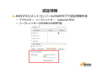 認証情報
AWSマネジメントコンソールのIAMタブで認証情報作成
• アクセスキー、シークレットキ－、(optional:MFA)
• シークレットキーは作成時のみ取得可能

 