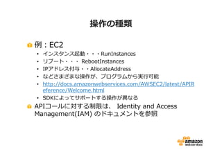 操作の種類
例：EC2

インスタンス起動・・・RunInstances
リブート・・・ RebootInstances
IPアドレス付与・・AllocateAddress
などさまざまな操作が、プログラムから実⾏可能
http://docs.amazonwebservices.com/AWSEC2/latest/APIR
eference/Welcome.html
• SDKによってサポートする操作が異なる

•
•
•
•
•

APIコールに対する制限は、 Identity and Access
Management(IAM) のドキュメントを参照

 