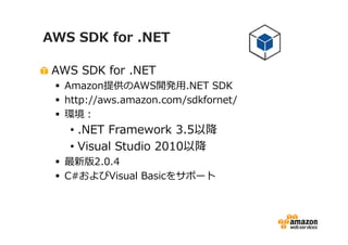 AWS SDK for .NET
AWS SDK for .NET

Amazon提供のAWS開発⽤.NET SDK
http://aws.amazon.com/sdkfornet/
環境：

• .NET Framework 3.5以降
• Visual Studio 2010以降

最新版2.0.4
C#およびVisual Basicをサポート

 