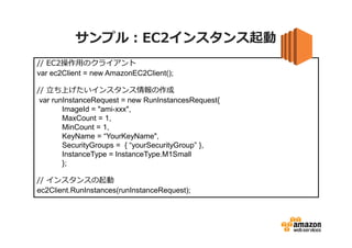 サンプル：EC2インスタンス起動
// EC2操作⽤のクライアント
var ec2Client = new AmazonEC2Client();
// ⽴ち上げたいインスタンス情報の作成
var runInstanceRequest = new RunInstancesRequest{
ImageId = "ami-xxx",
MaxCount = 1,
MinCount = 1,
KeyName = “YourKeyName",
SecurityGroups = { “yourSecurityGroup” },
InstanceType = InstanceType.M1Small
};
// インスタンスの起動
ec2Client.RunInstances(runInstanceRequest);

 