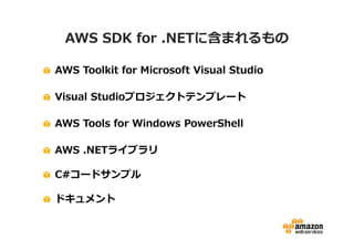 AWS SDK for .NETに含まれるもの
AWS Toolkit for Microsoft Visual Studio
Visual Studioプロジェクトテンプレート
AWS Tools for Windows PowerShell
AWS .NETライブラリ
C#コードサンプル
ドキュメント

 