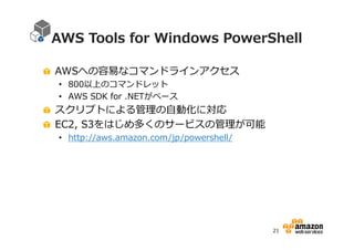 AWS Tools for Windows PowerShell
AWSへの容易なコマンドラインアクセス
• 800以上のコマンドレット
• AWS SDK for .NETがベース

スクリプトによる管理の自動化に対応
EC2, S3をはじめ多くのサービスの管理が可能
• http://aws.amazon.com/jp/powershell/

21

 
