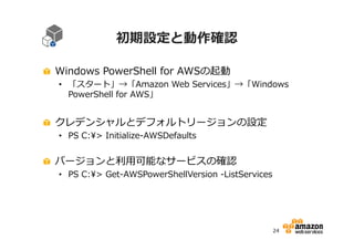 初期設定と動作確認
Windows PowerShell for AWSの起動

• 「スタート」→「Amazon Web Services」→「Windows
PowerShell for AWS」

クレデンシャルとデフォルトリージョンの設定
• PS C:> Initialize-AWSDefaults

バージョンと利⽤可能なサービスの確認

• PS C:> Get-AWSPowerShellVersion -ListServices

24

 