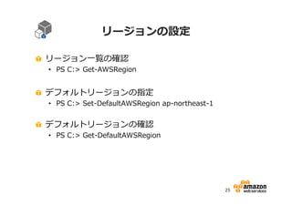 リージョンの設定
リージョン一覧の確認

• PS C:> Get-AWSRegion

デフォルトリージョンの指定

• PS C:> Set-DefaultAWSRegion ap-northeast-1

デフォルトリージョンの確認

• PS C:> Get-DefaultAWSRegion

25

 
