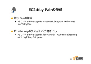 EC2:Key Pairの作成
Key Pairの作成

• PS C:> $myPSKeyPair = New-EC2KeyPair –KeyName
myPSKeyPair

Private Keyのファイルへの書き出し

• PS C:> $myPSKeyPair.KeyMaterial | Out-File -Encoding
ascii myPSKeyPair.pem

26

 