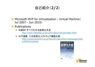 自己紹介（2/2）
）
自己紹介（
Microsoft MVP for Virtualization - Virtual Machine（
Jul 2007 - Jun 2010）
Publications
日経BP すべてわかる仮想化大全
• http://coin.nikkeibp.co.jp/coin/itpro/virtual/index.html

＠IT連載 三大仮想化ソフトウェア機能比較
• http://www.atmarkit.co.jp/fwin2k/operation/indexpage/inde
x.html#vmcomp

 