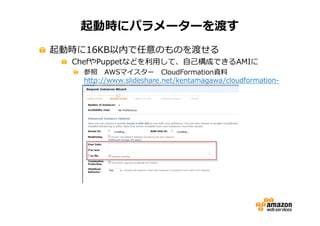 起動時にパラメーターを渡す
起動時に16KB以内で任意のものを渡せる

ChefやPuppetなどを利⽤して、自⼰構成できるAMIに

参照 AWSマイスター CloudFormation資料
http://www.slideshare.net/kentamagawa/cloudformationaws5

 