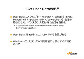EC2: User Dataの使用
User Dataにスクリプト（<script></script>）または
PowerShell（<powershell></powershell>）を埋め
込むことで、インスタンス起動時の処理を自動化
• <powershell>Add-WindowsFeature –Name WebServer</powershell>

User Dataはbase64でエンコードする必要がある
Windowsインスタンスが利⽤可能になるとすぐに実⾏
される

 