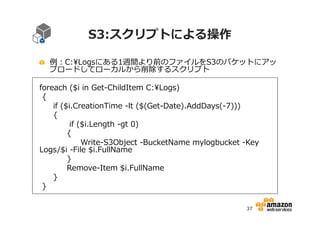S3:スクリプトによる操作
例：C:Logsにある1週間より前のファイルをS3のバケットにアッ
プロードしてローカルから削除するスクリプト
foreach ($i in Get-ChildItem C:Logs)
{
if ($i.CreationTime -lt ($(Get-Date).AddDays(-7)))
{
if ($i.Length -gt 0)
{
Write-S3Object -BucketName mylogbucket -Key
Logs/$i -File $i.FullName
}
Remove-Item $i.FullName
}
}
37

 