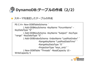 DynamoDB:テーブルの作成（2/2）
スキーマを指定したテーブルの作成
PS C:> New-DDBTableSchema `
| Add-DDBKeySchema -KeyName "ForumName" KeyDataType "S" `
| Add-DDBKeySchema -KeyName "Subject" -KeyType
"range" -KeyDataType "S" `
| Add-DDBIndexSchema -IndexName "LastPostIndex" `
-RangeKeyName "LastPostDateTime" `
-RangeKeyDataType "S" `
-ProjectionType "keys_only" `
| New-DDBTable "Threads" -ReadCapacity 10 WriteCapacity 5
39

 