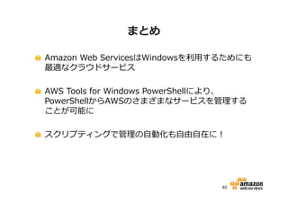 まとめ
Amazon Web ServicesはWindowsを利⽤するためにも
最適なクラウドサービス
AWS Tools for Windows PowerShellにより、
PowerShellからAWSのさまざまなサービスを管理する
ことが可能に
スクリプティングで管理の自動化も自由自在に！

40

 