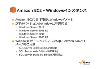 Amazon EC2 - Windowsインスタンス
Amazon EC2で実⾏可能なWindowsイメージ
以下のバージョンのWindowsが利⽤可能
•
•
•
•

Windows
Windows
Windows
Windows

Server
Server
Server
Server

2012
2008 R2
2008
2003 R2

Windowsのバージョンに応じたSQL Server導入済みイ
メージもご⽤意
• SQL Server Express Edition(無料)
• SQL Server Web Edition(時間課⾦)
• SQL Server Standard Edition(時間課⾦)

 