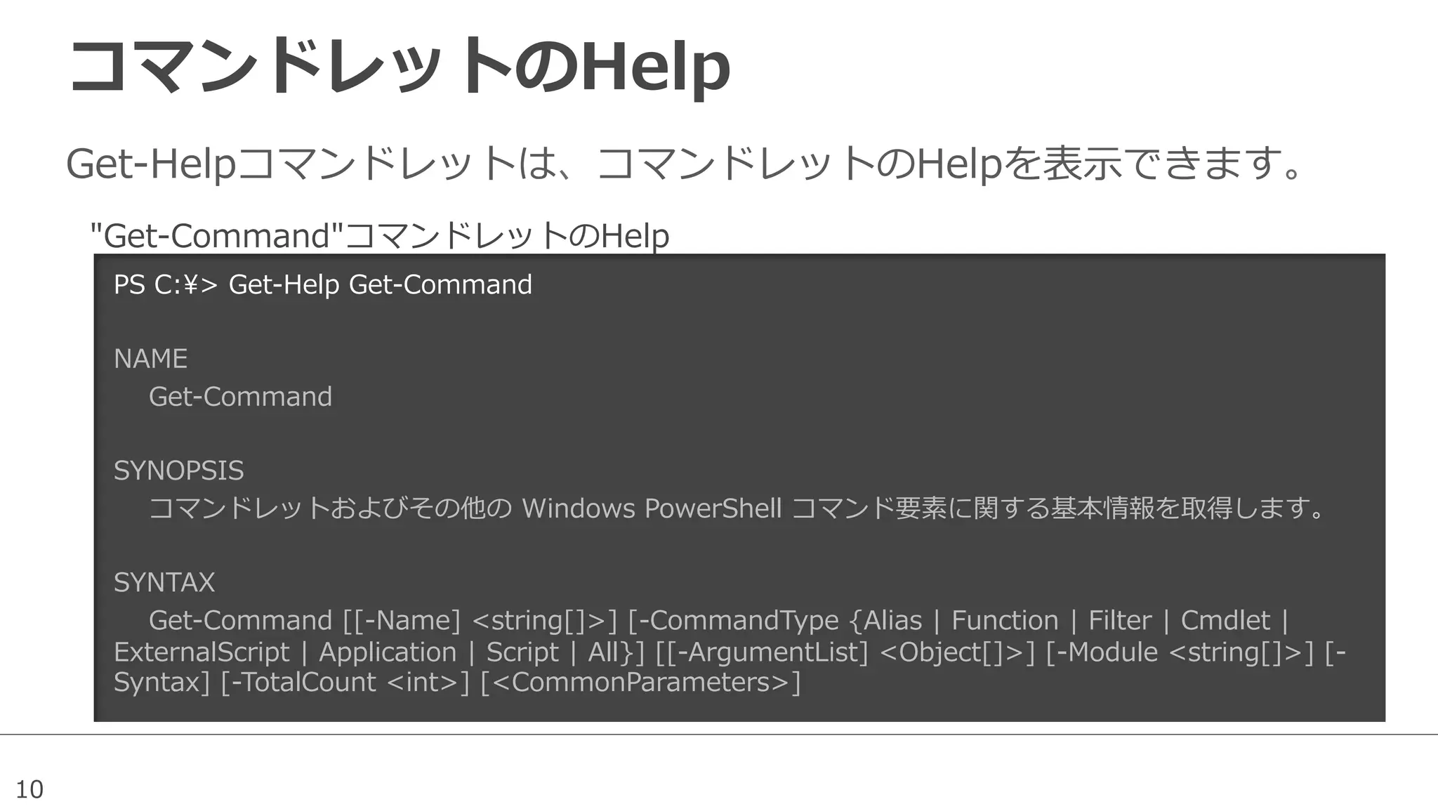 10
コマンドレットのHelp
Get-‐‑‒Helpコマンドレットは、コマンドレットのHelpを表⽰示できます。
PS  C:>  Get-‐‑‒Help  Get-‐‑‒Command
NAME
        Get-‐‑‒Command
        
SYNOPSIS
        コマンドレットおよびその他の  Windows  PowerShell  コマンド要素に関する基本情報を取得します。
        
SYNTAX
        Get-‐‑‒Command  [[-‐‑‒Name]  <string[]>]  [-‐‑‒CommandType  {Alias  |  Function  |  Filter  |  Cmdlet  |  
ExternalScript  |  Application  |  Script  |  All}]  [[-‐‑‒ArgumentList]  <Object[]>]  [-‐‑‒Module  <string[]>]  [-‐‑‒
Syntax]  [-‐‑‒TotalCount  <int>]  [<CommonParameters>]
        
"Get-‐‑‒Command"コマンドレットのHelp
 