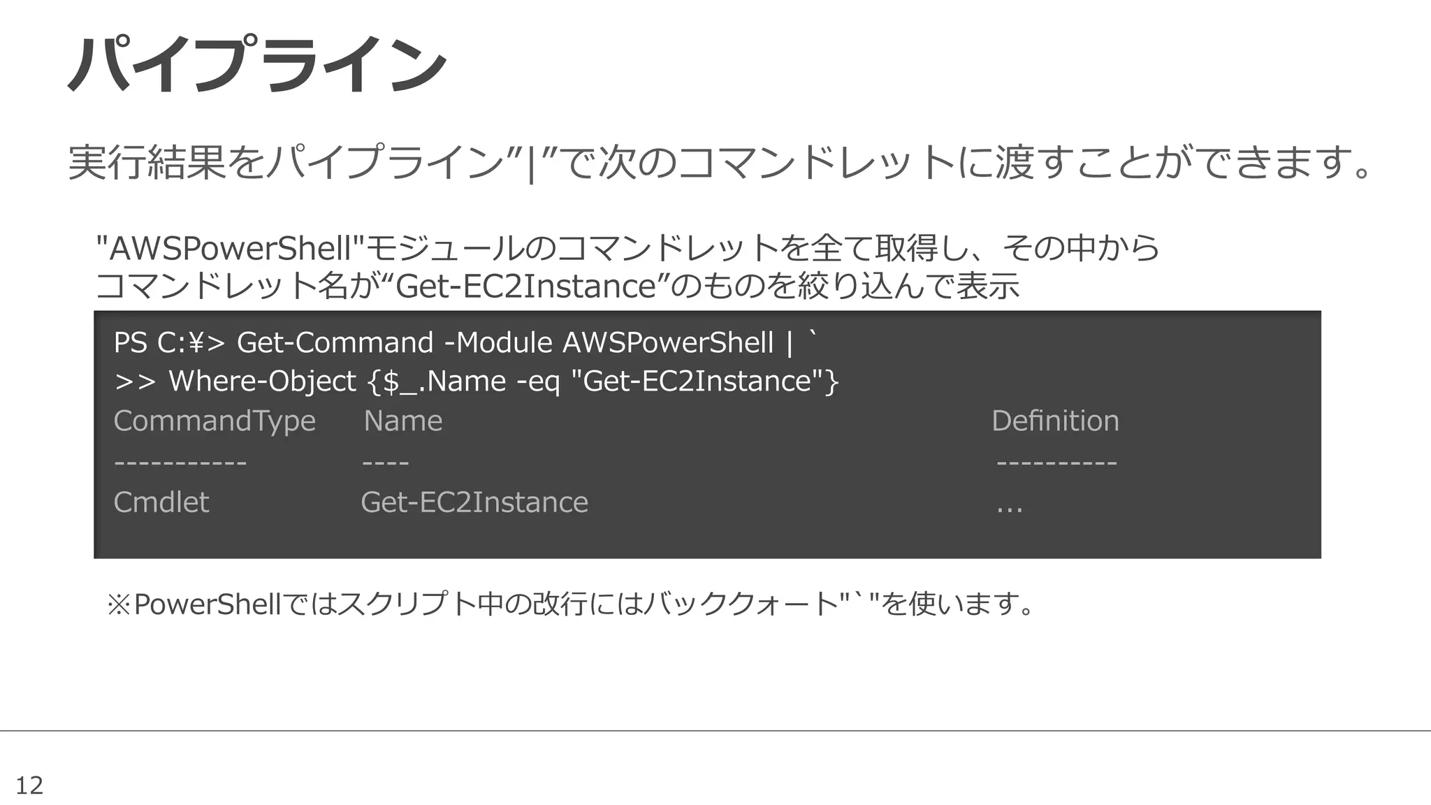 12
パイプライン
実⾏行行結果をパイプライン”|”で次のコマンドレットに渡すことができます。
PS  C:>  Get-‐‑‒Command  -‐‑‒Module  AWSPowerShell  |  `̀
>>  Where-‐‑‒Object  {$_̲.Name  -‐‑‒eq  "Get-‐‑‒EC2Instance"}
CommandType          Name                                                                                                                    Deﬁnition
-‐‑‒-‐‑‒-‐‑‒-‐‑‒-‐‑‒-‐‑‒-‐‑‒-‐‑‒-‐‑‒-‐‑‒-‐‑‒                        -‐‑‒-‐‑‒-‐‑‒-‐‑‒                                                                                                                            -‐‑‒-‐‑‒-‐‑‒-‐‑‒-‐‑‒-‐‑‒-‐‑‒-‐‑‒-‐‑‒-‐‑‒
Cmdlet                                Get-‐‑‒EC2Instance                                                                                      ...            
"AWSPowerShell"モジュールのコマンドレットを全て取得し、その中から
コマンドレット名が“Get-‐‑‒EC2Instance”のものを絞り込んで表⽰示
※ PowerShellではスクリプト中の改⾏行行にはバッククォート"`̀"を使います。
 
