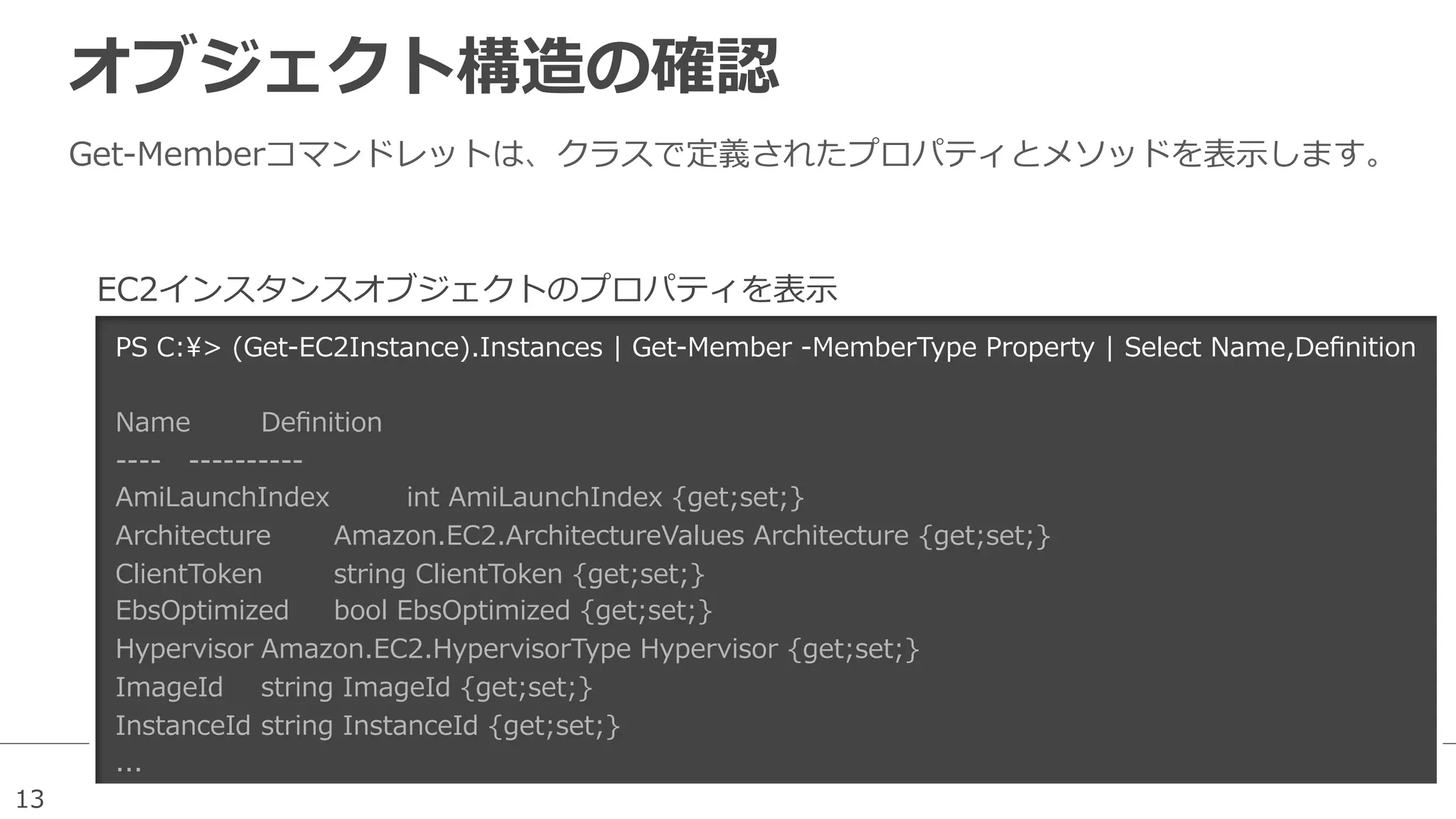 13
オブジェクト構造の確認
Get-‐‑‒Memberコマンドレットは、クラスで定義されたプロパティとメソッドを表⽰示します。
PS  C:>  (Get-‐‑‒EC2Instance).Instances  |  Get-‐‑‒Member  -‐‑‒MemberType  Property  |  Select  Name,Deﬁnition
  
Name Deﬁnition                                                                                                                                                                                                  
-‐‑‒-‐‑‒-‐‑‒-‐‑‒ -‐‑‒-‐‑‒-‐‑‒-‐‑‒-‐‑‒-‐‑‒-‐‑‒-‐‑‒-‐‑‒-‐‑‒                                                                                                                                                                                                  
AmiLaunchIndex   int  AmiLaunchIndex  {get;set;}                                                                                    
Architecture Amazon.EC2.ArchitectureValues  Architecture  {get;set;}                                                              
ClientToken string  ClientToken  {get;set;}  
EbsOptimized bool  EbsOptimized  {get;set;}  
Hypervisor Amazon.EC2.HypervisorType  Hypervisor  {get;set;}  
ImageId string  ImageId  {get;set;}                  
InstanceId string  InstanceId  {get;set;}
...
EC2インスタンスオブジェクトのプロパティを表⽰示
 