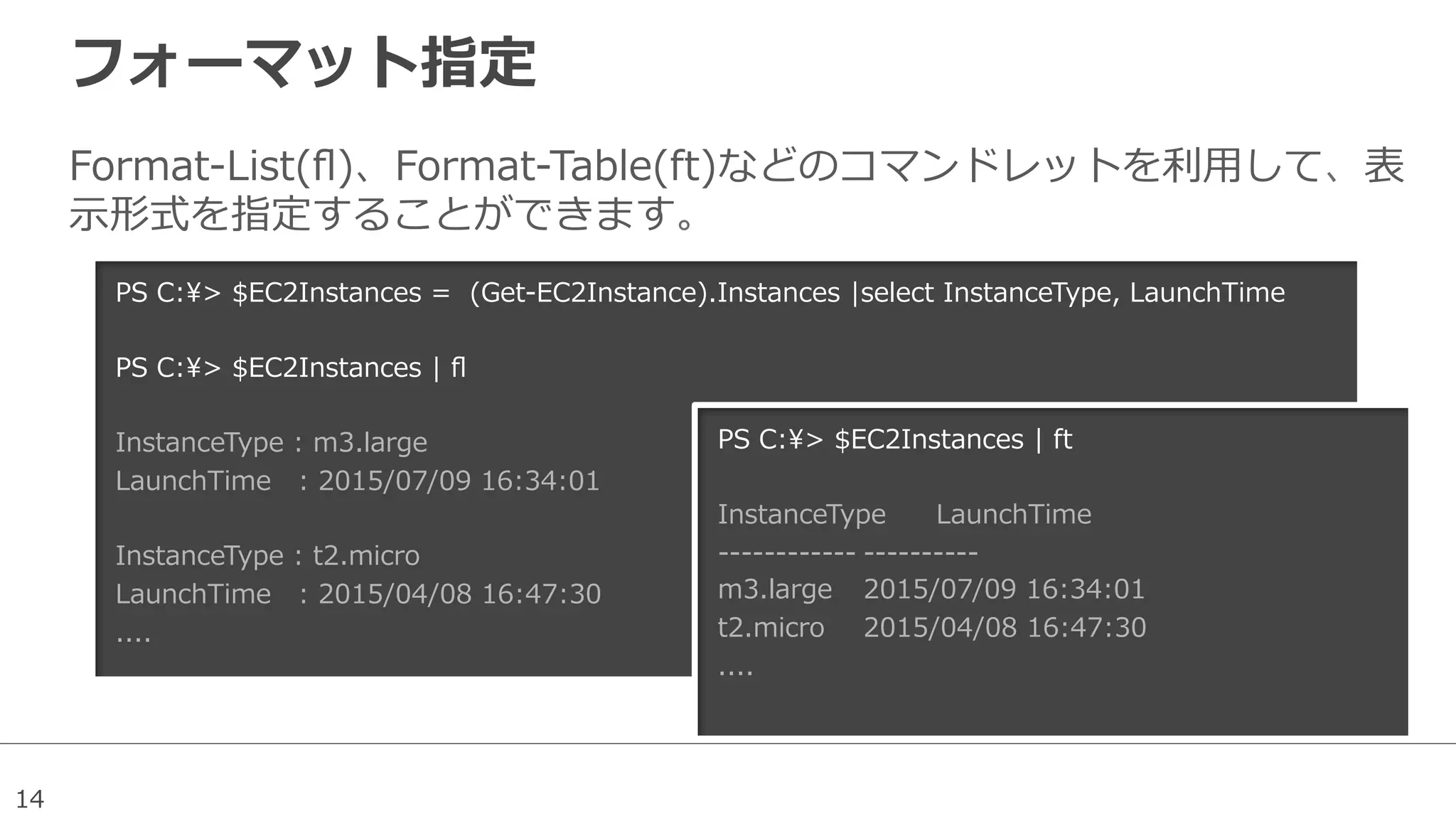 14
フォーマット指定
Format-‐‑‒List(ﬂ)、Format-‐‑‒Table(ft)などのコマンドレットを利利⽤用して、表
⽰示形式を指定することができます。
PS  C:>  $EC2Instances  =    (Get-‐‑‒EC2Instance).Instances  |select  InstanceType,  LaunchTime
  
PS  C:>  $EC2Instances  |  ﬂ
InstanceType  :  m3.large
LaunchTime      :  2015/07/09  16:34:01
InstanceType  :  t2.micro
LaunchTime      :  2015/04/08  16:47:30
....
PS  C:>  $EC2Instances  |  ft
InstanceType LaunchTime                  
-‐‑‒-‐‑‒-‐‑‒-‐‑‒-‐‑‒-‐‑‒-‐‑‒-‐‑‒-‐‑‒-‐‑‒-‐‑‒-‐‑‒ -‐‑‒-‐‑‒-‐‑‒-‐‑‒-‐‑‒-‐‑‒-‐‑‒-‐‑‒-‐‑‒-‐‑‒                  
m3.large 2015/07/09  16:34:01
t2.micro 2015/04/08  16:47:30
....
 