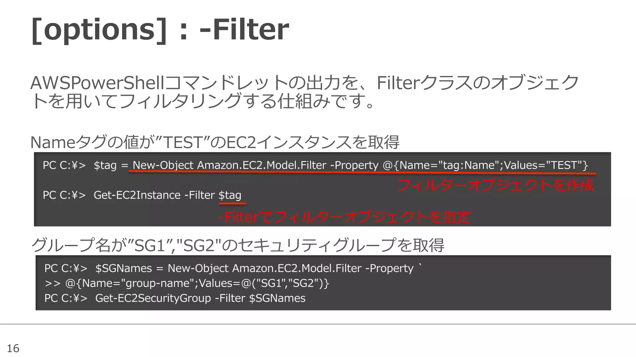 16
[options]  :  -‐‑‒Filter
AWSPowerShellコマンドレットの出⼒力力を、Filterクラスのオブジェク
トを⽤用いてフィルタリングする仕組みです。
PC  C:>    $tag  =  New-‐‑‒Object  Amazon.EC2.Model.Filter  -‐‑‒Property  @{Name="tag:Name";Values="TEST"}
PC  C:>    Get-‐‑‒EC2Instance  -‐‑‒Filter  $tag
Nameタグの値が”TEST”のEC2インスタンスを取得
PC  C:>    $SGNames  =  New-‐‑‒Object  Amazon.EC2.Model.Filter  -‐‑‒Property  `̀
>>  @{Name="group-‐‑‒name";Values=@("SG1","SG2")}
PC  C:>    Get-‐‑‒EC2SecurityGroup  -‐‑‒Filter  $SGNames
グループ名が”SG1”,"SG2"のセキュリティグループを取得
フィルターオブジェクトを作成
-‐‑‒Filterでフィルターオブジェクトを指定
 