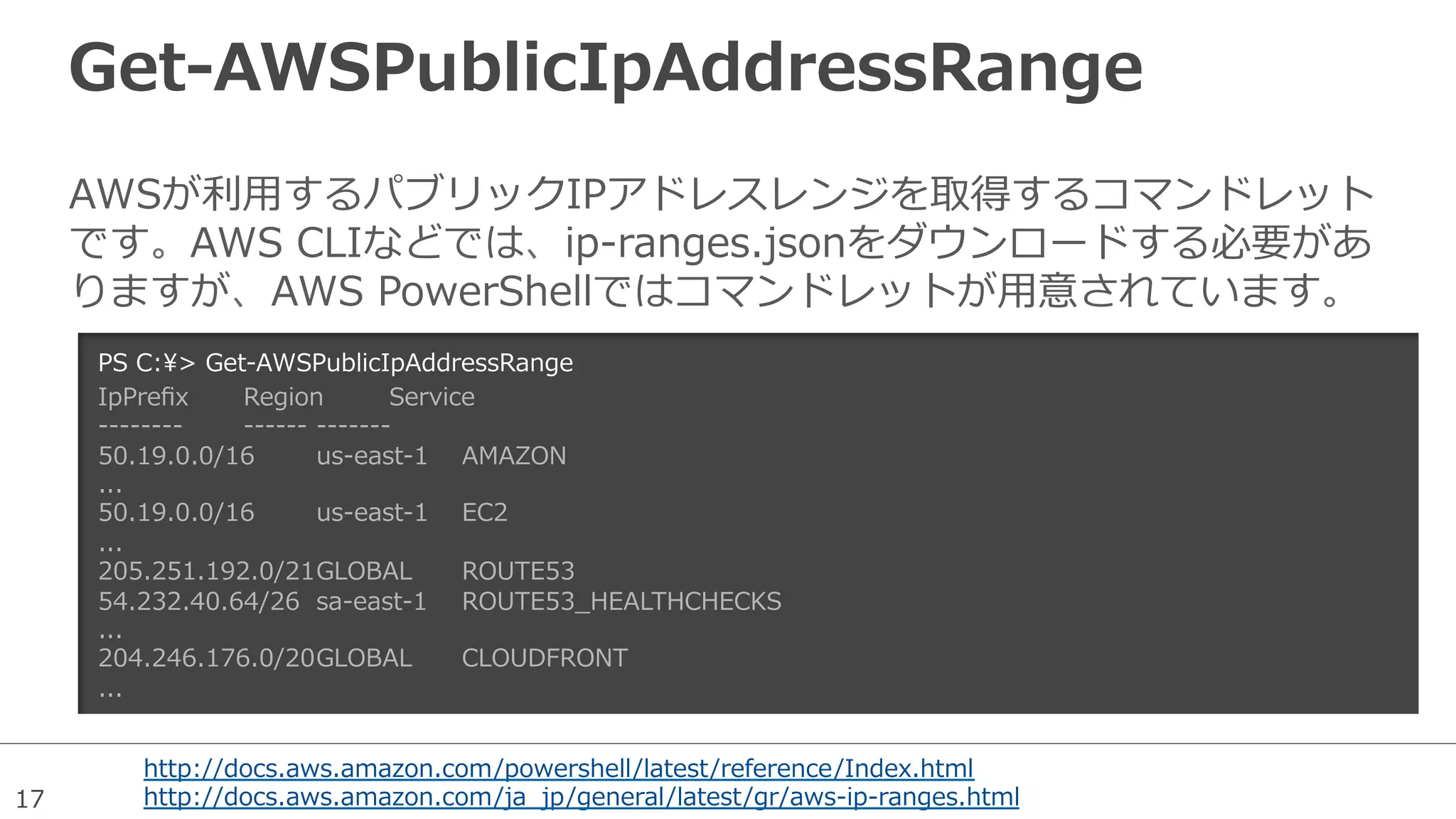 17
Get-‐‑‒AWSPublicIpAddressRange
AWSが利利⽤用するパブリックIPアドレスレンジを取得するコマンドレット
です。AWS  CLIなどでは、ip-‐‑‒ranges.jsonをダウンロードする必要があ
りますが、AWS  PowerShellではコマンドレットが⽤用意されています。
PS  C:>  Get-‐‑‒AWSPublicIpAddressRange
IpPreﬁx Region Service
-‐‑‒-‐‑‒-‐‑‒-‐‑‒-‐‑‒-‐‑‒-‐‑‒-‐‑‒ -‐‑‒-‐‑‒-‐‑‒-‐‑‒-‐‑‒-‐‑‒ -‐‑‒-‐‑‒-‐‑‒-‐‑‒-‐‑‒-‐‑‒-‐‑‒
50.19.0.0/16 us-‐‑‒east-‐‑‒1 AMAZON
...
50.19.0.0/16 us-‐‑‒east-‐‑‒1 EC2
...
205.251.192.0/21GLOBAL ROUTE53
54.232.40.64/26 sa-‐‑‒east-‐‑‒1 ROUTE53_̲HEALTHCHECKS
...
204.246.176.0/20GLOBAL CLOUDFRONT
...
http://docs.aws.amazon.com/powershell/latest/reference/Index.html
http://docs.aws.amazon.com/ja_̲jp/general/latest/gr/aws-‐‑‒ip-‐‑‒ranges.html
 