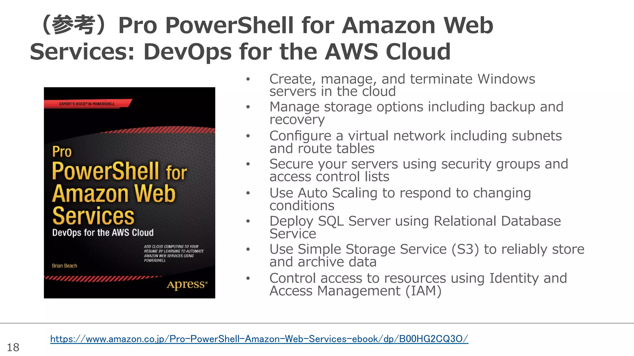 18
（参考）Pro  PowerShell  for  Amazon  Web  
Services:  DevOps  for  the  AWS  Cloud
•  Create,  manage,  and  terminate  Windows  
servers  in  the  cloud
•  Manage  storage  options  including  backup  and  
recovery
•  Conﬁgure  a  virtual  network  including  subnets  
and  route  tables
•  Secure  your  servers  using  security  groups  and  
access  control  lists
•  Use  Auto  Scaling  to  respond  to  changing  
conditions
•  Deploy  SQL  Server  using  Relational  Database  
Service
•  Use  Simple  Storage  Service  (S3)  to  reliably  store  
and  archive  data
•  Control  access  to  resources  using  Identity  and  
Access  Management  (IAM)
https://www.amazon.co.jp/Pro-PowerShell-Amazon-Web-Services-ebook/dp/B00HG2CQ3O/
 