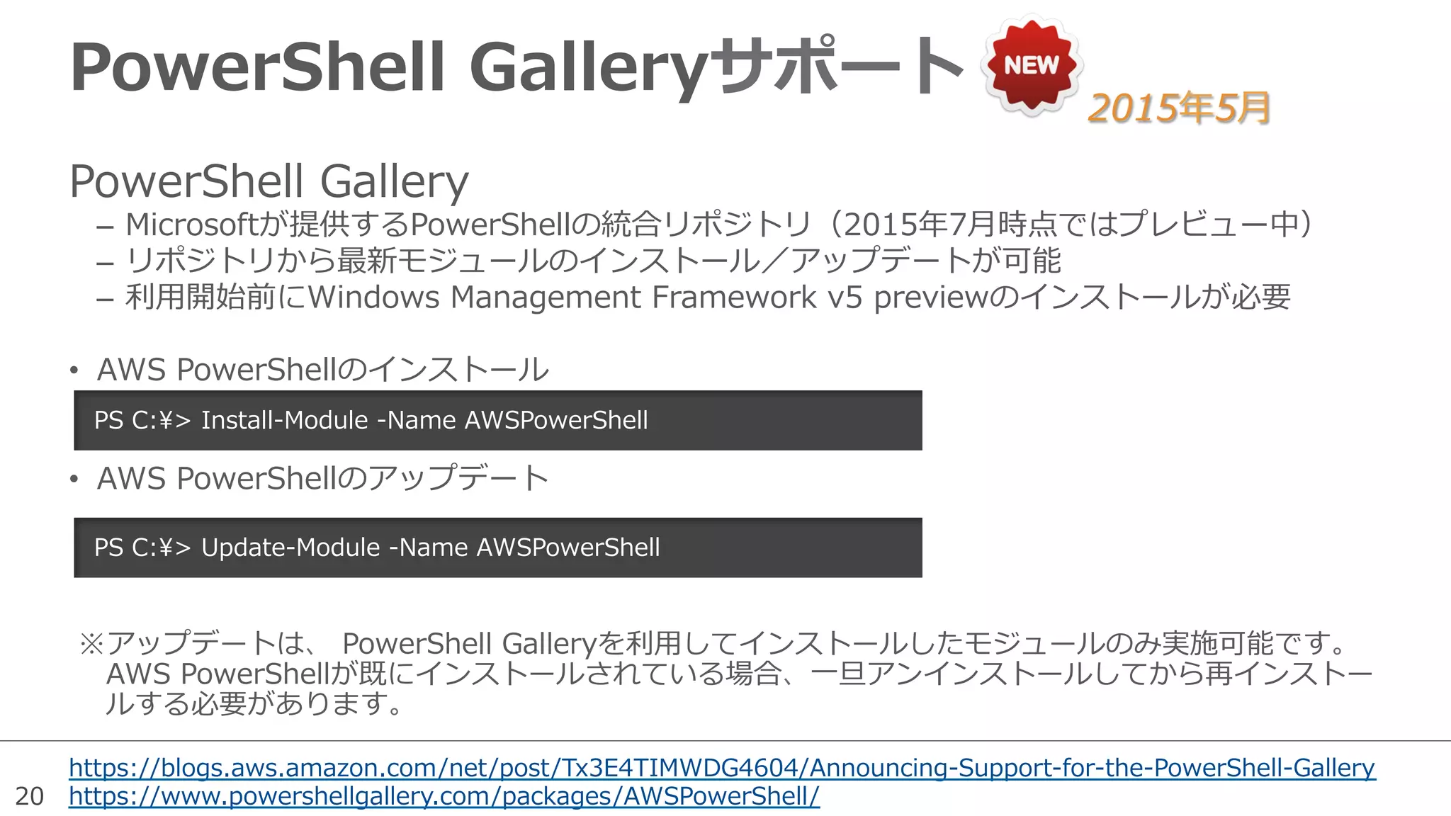 20
PowerShell  Galleryサポート
https://blogs.aws.amazon.com/net/post/Tx3E4TIMWDG4604/Announcing-‐‑‒Support-‐‑‒for-‐‑‒the-‐‑‒PowerShell-‐‑‒Gallery
https://www.powershellgallery.com/packages/AWSPowerShell/
PowerShell  Gallery
–  Microsoftが提供するPowerShellの統合リポジトリ（2015年年7⽉月時点ではプレビュー中）
–  リポジトリから最新モジュールのインストール／アップデートが可能
–  利利⽤用開始前にWindows  Management  Framework  v5  previewのインストールが必要
•  AWS  PowerShellのインストール
•  AWS  PowerShellのアップデート
PS  C:>  Install-‐‑‒Module  -‐‑‒Name  AWSPowerShell  
PS  C:>  Update-‐‑‒Module  -‐‑‒Name  AWSPowerShell  
2015年年5⽉月
※ アップデートは、  PowerShell  Galleryを利利⽤用してインストールしたモジュールのみ実施可能です。
AWS  PowerShellが既にインストールされている場合、⼀一旦アンインストールしてから再インストー
ルする必要があります。
 