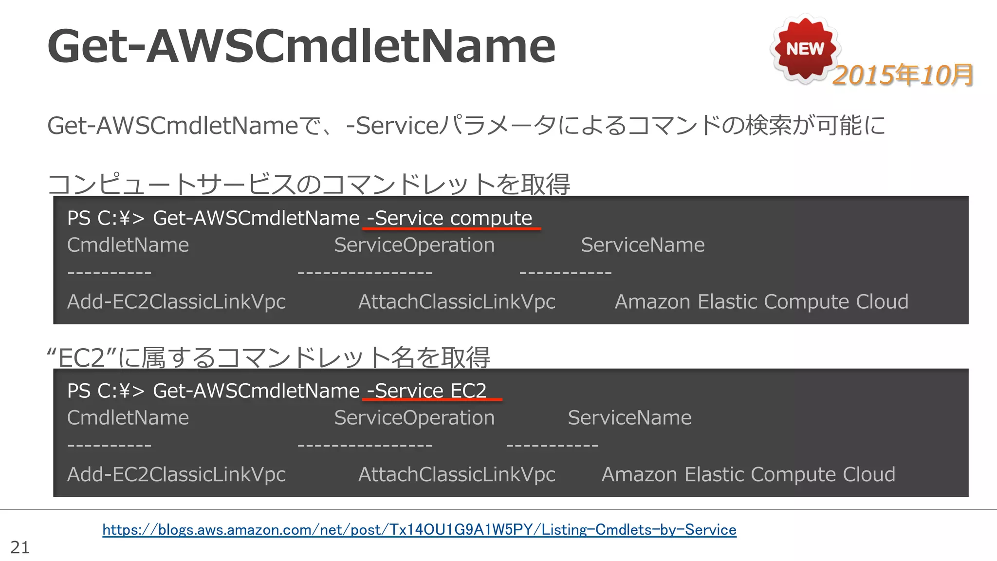 21
Get-‐‑‒AWSCmdletName  
Get-‐‑‒AWSCmdletNameで、-‐‑‒Serviceパラメータによるコマンドの検索索が可能に
PS  C:>  Get-‐‑‒AWSCmdletName  -‐‑‒Service  compute
CmdletName                                            ServiceOperation                          ServiceName
-‐‑‒-‐‑‒-‐‑‒-‐‑‒-‐‑‒-‐‑‒-‐‑‒-‐‑‒-‐‑‒-‐‑‒                                            -‐‑‒-‐‑‒-‐‑‒-‐‑‒-‐‑‒-‐‑‒-‐‑‒-‐‑‒-‐‑‒-‐‑‒-‐‑‒-‐‑‒-‐‑‒-‐‑‒-‐‑‒-‐‑‒                          -‐‑‒-‐‑‒-‐‑‒-‐‑‒-‐‑‒-‐‑‒-‐‑‒-‐‑‒-‐‑‒-‐‑‒-‐‑‒
Add-‐‑‒EC2ClassicLinkVpc                      AttachClassicLinkVpc                  Amazon  Elastic  Compute  Cloud
PS  C:>  Get-‐‑‒AWSCmdletName  -‐‑‒Service  EC2
CmdletName                                            ServiceOperation                      ServiceName
-‐‑‒-‐‑‒-‐‑‒-‐‑‒-‐‑‒-‐‑‒-‐‑‒-‐‑‒-‐‑‒-‐‑‒                                            -‐‑‒-‐‑‒-‐‑‒-‐‑‒-‐‑‒-‐‑‒-‐‑‒-‐‑‒-‐‑‒-‐‑‒-‐‑‒-‐‑‒-‐‑‒-‐‑‒-‐‑‒-‐‑‒                      -‐‑‒-‐‑‒-‐‑‒-‐‑‒-‐‑‒-‐‑‒-‐‑‒-‐‑‒-‐‑‒-‐‑‒-‐‑‒
Add-‐‑‒EC2ClassicLinkVpc                      AttachClassicLinkVpc              Amazon  Elastic  Compute  Cloud
コンピュートサービスのコマンドレットを取得
“EC2”に属するコマンドレット名を取得
2015年年10⽉月
https://blogs.aws.amazon.com/net/post/Tx14OU1G9A1W5PY/Listing-Cmdlets-by-Service
	
 