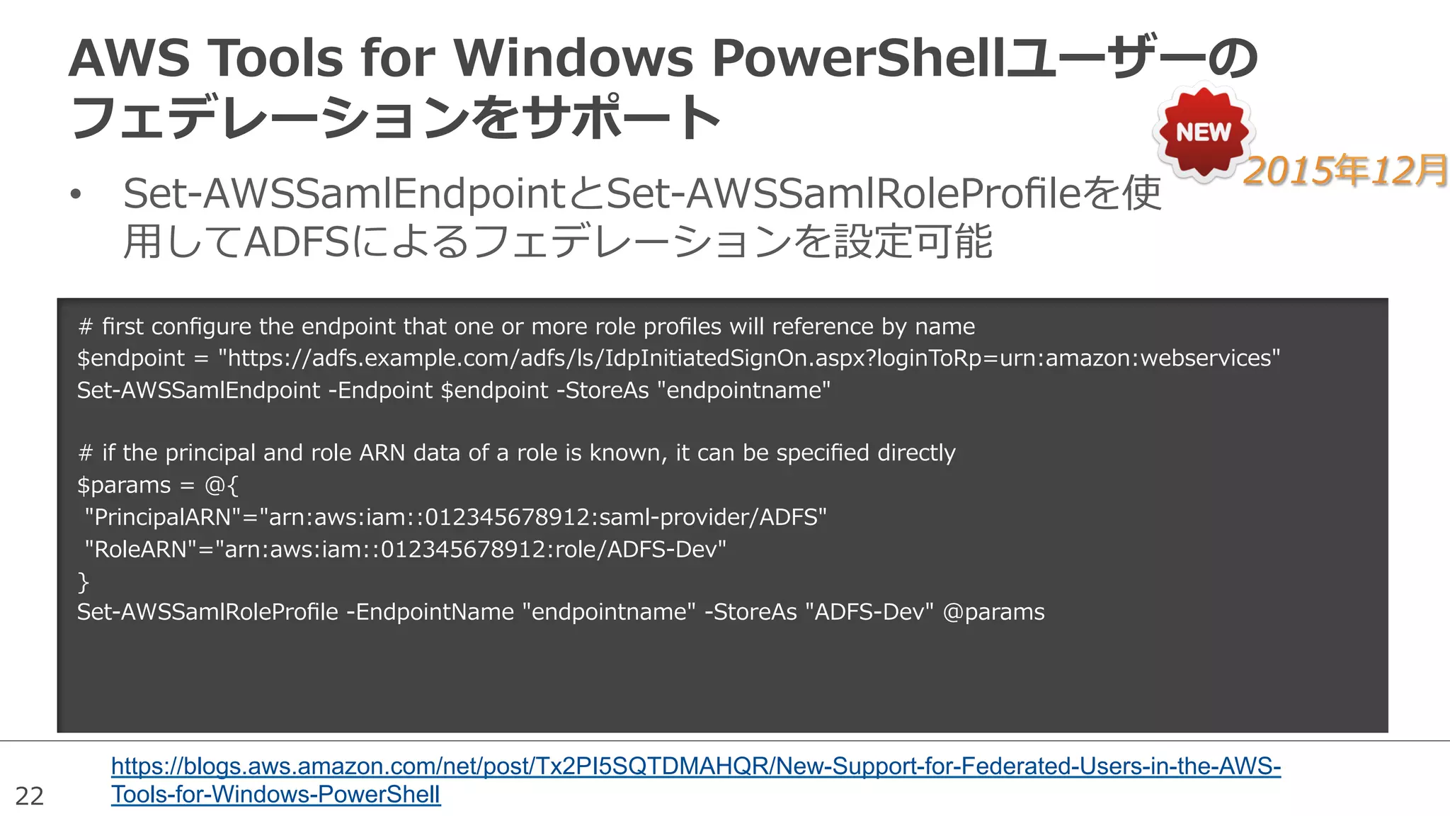 22
AWS  Tools  for  Windows  PowerShellユーザーの
フェデレーションをサポート
•  Set-‐‑‒AWSSamlEndpointとSet-‐‑‒AWSSamlRoleProﬁleを使
⽤用してADFSによるフェデレーションを設定可能
https://blogs.aws.amazon.com/net/post/Tx2PI5SQTDMAHQR/New-Support-for-Federated-Users-in-the-AWS-
Tools-for-Windows-PowerShell
2015年年12⽉月
#  ﬁrst  conﬁgure  the  endpoint  that  one  or  more  role  proﬁles  will  reference  by  name
$endpoint  =  "https://adfs.example.com/adfs/ls/IdpInitiatedSignOn.aspx?loginToRp=urn:amazon:webservices"
Set-‐‑‒AWSSamlEndpoint  -‐‑‒Endpoint  $endpoint  -‐‑‒StoreAs  "endpointname"
#  if  the  principal  and  role  ARN  data  of  a  role  is  known,  it  can  be  speciﬁed  directly
$params  =  @{
  "PrincipalARN"="arn:aws:iam::012345678912:saml-‐‑‒provider/ADFS"
  "RoleARN"="arn:aws:iam::012345678912:role/ADFS-‐‑‒Dev"
}
Set-‐‑‒AWSSamlRoleProﬁle  -‐‑‒EndpointName  "endpointname"  -‐‑‒StoreAs  "ADFS-‐‑‒Dev"  @params
 
