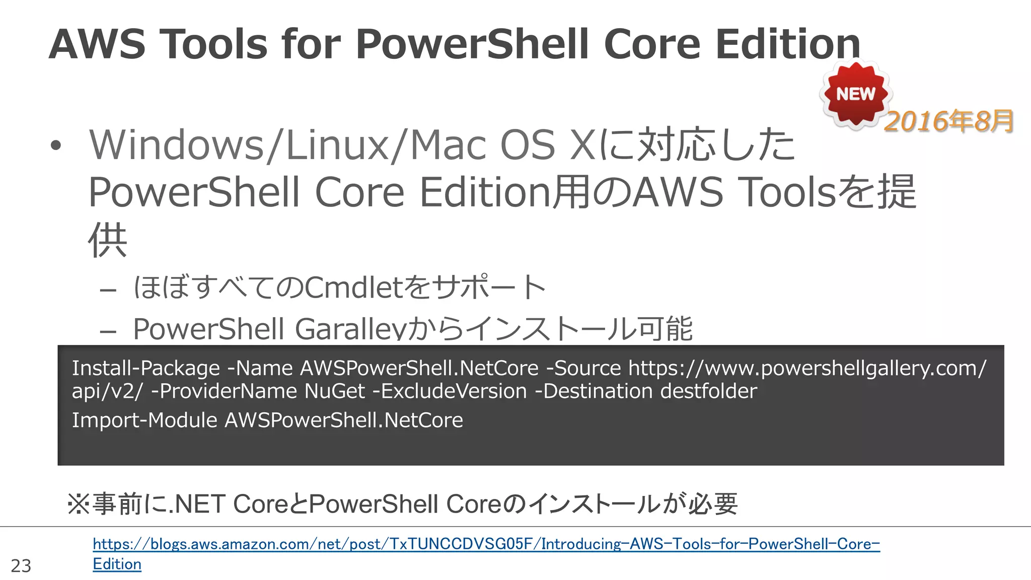 23
AWS  Tools  for  PowerShell  Core  Edition
•  Windows/Linux/Mac  OS  Xに対応した
PowerShell  Core  Edition⽤用のAWS  Toolsを提
供
–  ほぼすべてのCmdletをサポート
–  PowerShell  Garalleyからインストール可能
2016年年8⽉月
https://blogs.aws.amazon.com/net/post/TxTUNCCDVSG05F/Introducing-AWS-Tools-for-PowerShell-Core-
Edition
Install-‐‑‒Package  -‐‑‒Name  AWSPowerShell.NetCore  -‐‑‒Source  https://www.powershellgallery.com/
api/v2/  -‐‑‒ProviderName  NuGet  -‐‑‒ExcludeVersion  -‐‑‒Destination  destfolder
Import-‐‑‒Module  AWSPowerShell.NetCore
※事前に.NET CoreとPowerShell Coreのインストールが必要	
 