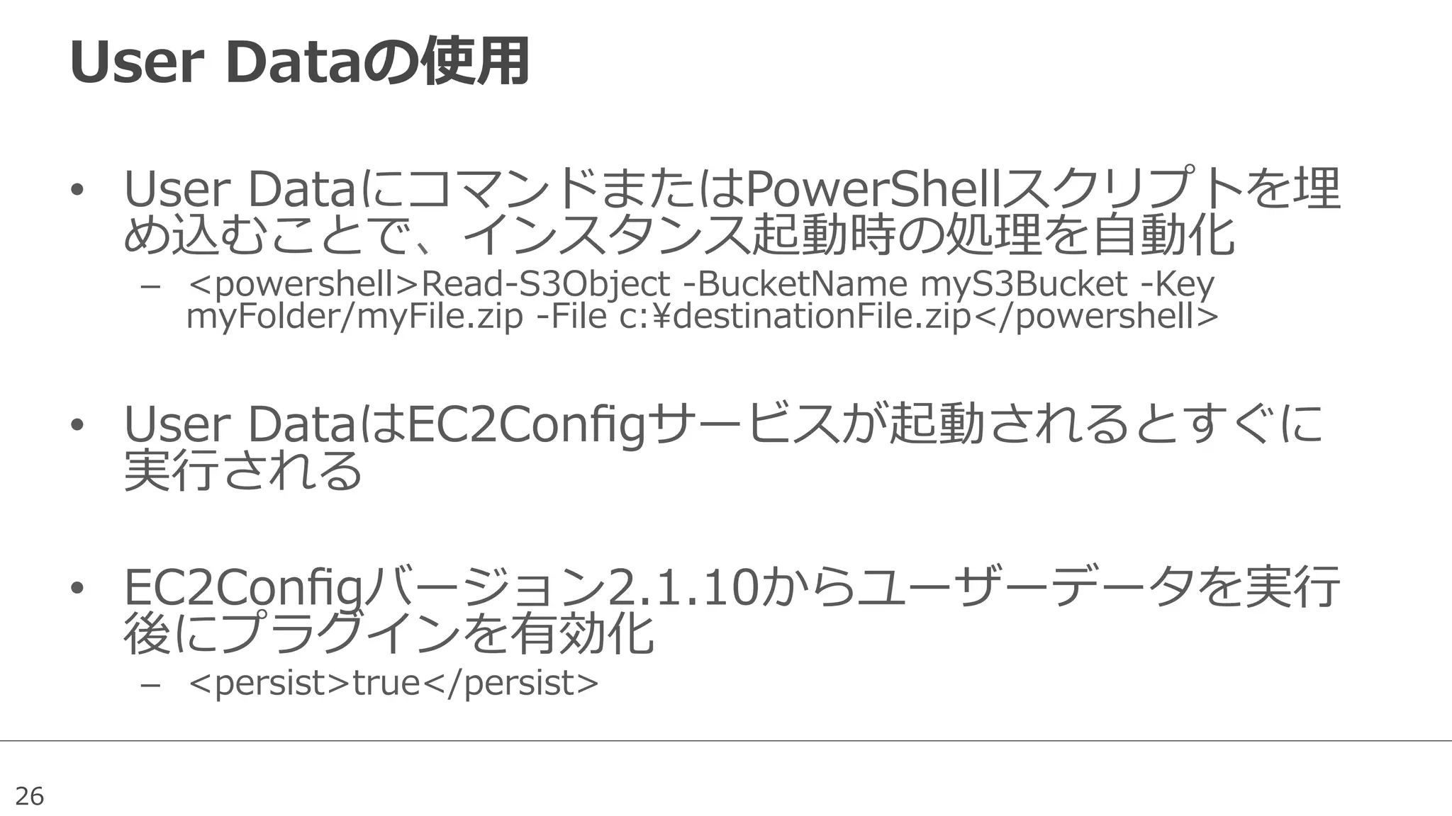 26
User  Dataの使⽤用
•  User  DataにコマンドまたはPowerShellスクリプトを埋
め込むことで、インスタンス起動時の処理理を⾃自動化
–  <powershell>Read-‐‑‒S3Object  -‐‑‒BucketName  myS3Bucket  -‐‑‒Key  
myFolder/myFile.zip  -‐‑‒File  c:destinationFile.zip</powershell>
•  User  DataはEC2Conﬁgサービスが起動されるとすぐに
実⾏行行される
•  EC2Conﬁgバージョン2.1.10からユーザーデータを実⾏行行
後にプラグインを有効化
–  <persist>true</persist>
 