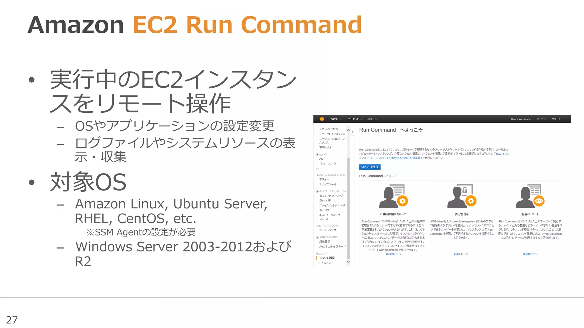 27
Amazon  EC2  Run  Command  
•  実⾏行行中のEC2インスタン
スをリモート操作
–  OSやアプリケーションの設定変更更
–  ログファイルやシステムリソースの表
⽰示・収集
•  対象OS
–  Amazon  Linux,  Ubuntu  Server,  
RHEL,  CentOS,  etc.
※SSM  Agentの設定が必要
–  Windows  Server  2003-‐‑‒2012および
R2
 
