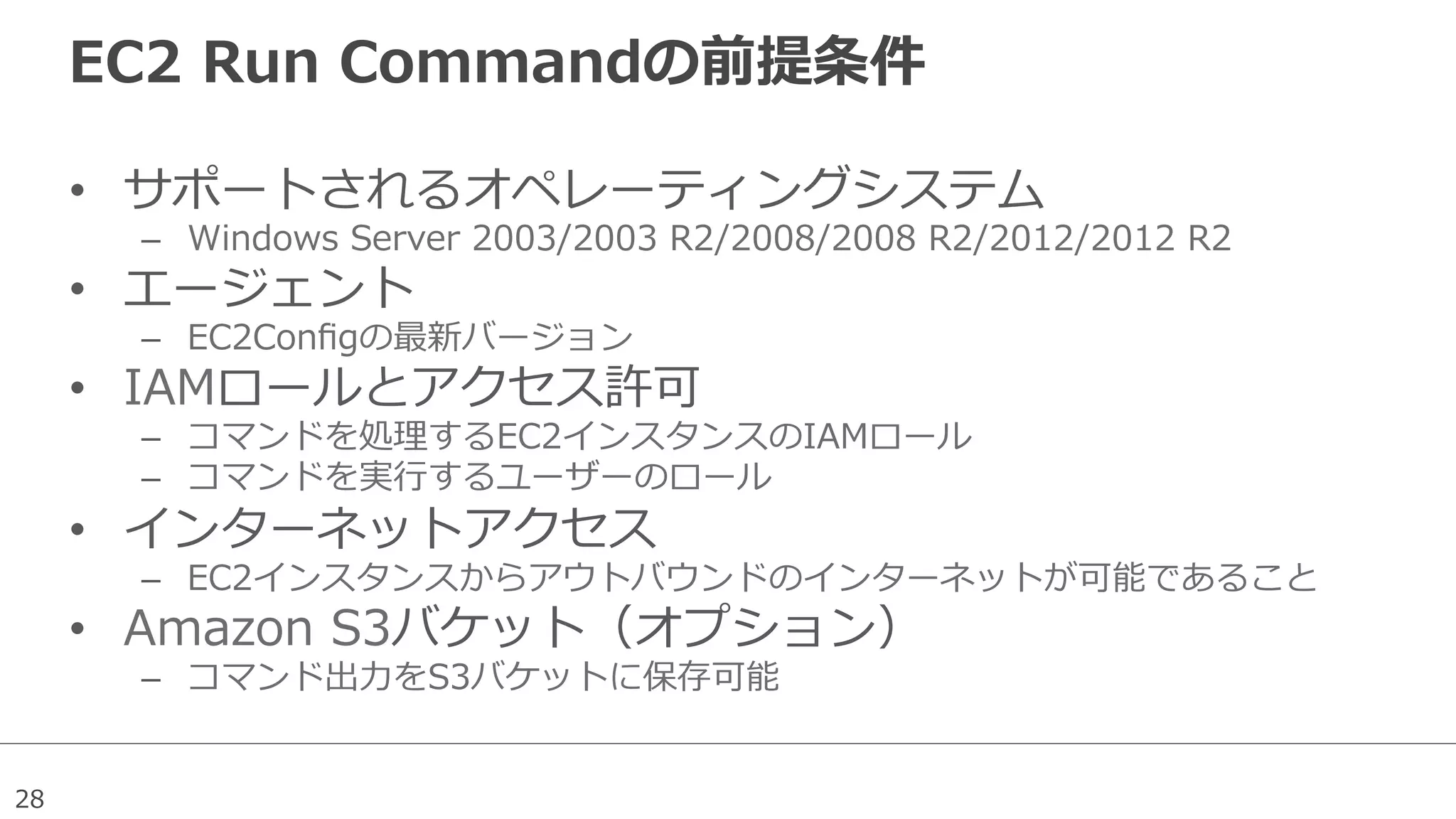 28
EC2  Run  Commandの前提条件
•  サポートされるオペレーティングシステム
–  Windows  Server  2003/2003  R2/2008/2008  R2/2012/2012  R2
•  エージェント
–  EC2Conﬁgの最新バージョン
•  IAMロールとアクセス許可
–  コマンドを処理理するEC2インスタンスのIAMロール
–  コマンドを実⾏行行するユーザーのロール
•  インターネットアクセス
–  EC2インスタンスからアウトバウンドのインターネットが可能であること
•  Amazon  S3バケット（オプション）
–  コマンド出⼒力力をS3バケットに保存可能
 
