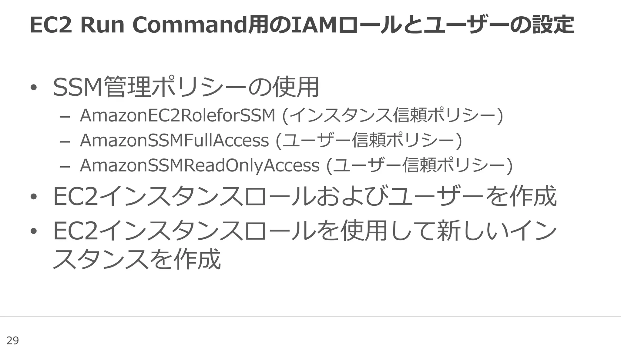 29
EC2  Run  Command⽤用のIAMロールとユーザーの設定
•  SSM管理理ポリシーの使⽤用
–  AmazonEC2RoleforSSM  (インスタンス信頼ポリシー)
–  AmazonSSMFullAccess  (ユーザー信頼ポリシー)
–  AmazonSSMReadOnlyAccess  (ユーザー信頼ポリシー)
•  EC2インスタンスロールおよびユーザーを作成
•  EC2インスタンスロールを使⽤用して新しいイン
スタンスを作成
 